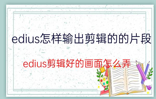 edius怎样输出剪辑的的片段 edius剪辑好的画面怎么弄？